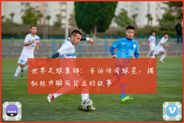 世界足球集锦：专访传奇球星，揭秘经典瞬间背后的故事