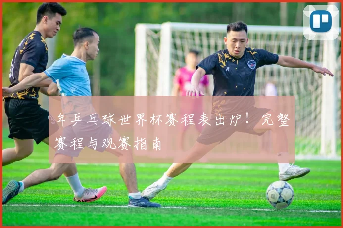 年乒乓球世界杯赛程表出炉！完整赛程与观赛指南