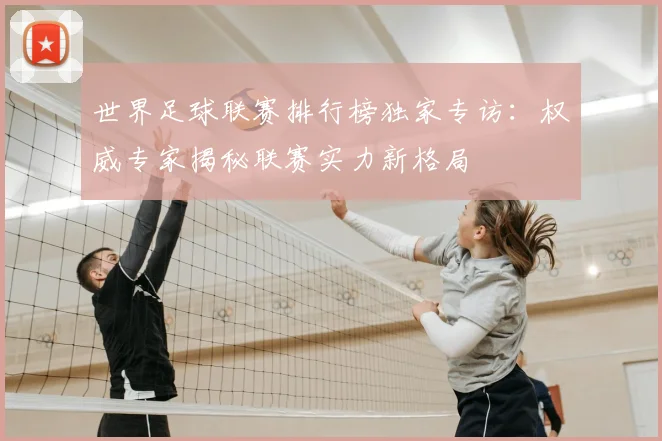世界足球联赛排行榜独家专访：权威专家揭秘联赛实力新格局