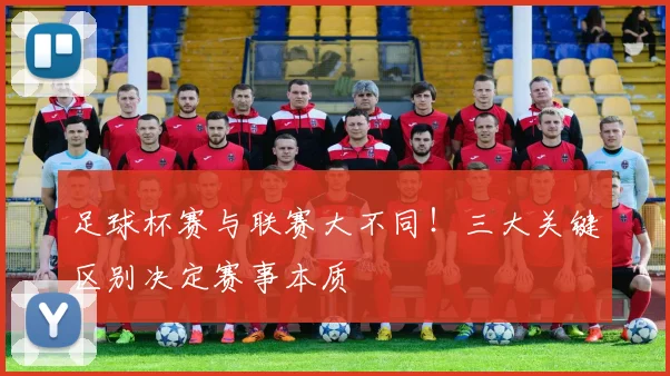 足球杯赛与联赛大不同！三大关键区别决定赛事本质